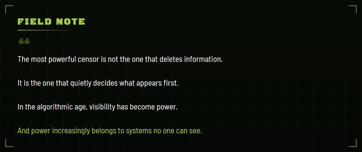 Field note: the most powerful censor is not the one that deletes information. It is the one that quietly decides what appears first. In the algorithmic age, visibility has become power. And power increasingly belongs to systems no one can see.
