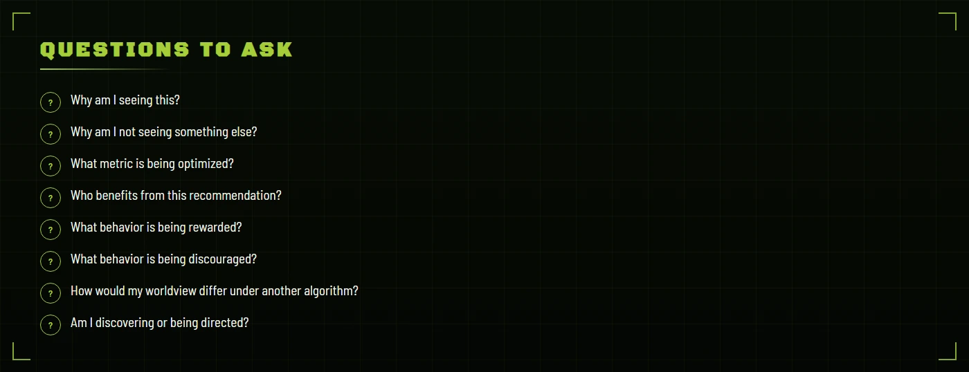 Questions to ask: why am I seeing this, why am I not seeing something else, what metric is being optimized, who benefits from this recommendation, what behavior is being rewarded, what behavior is being discouraged, how would my worldview differ under another algorithm, am I discovering or being directed.